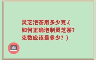 灵芝泡茶用多少克.(如何正确泡制灵芝茶？克数应该是多少？)