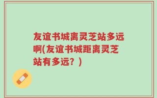友谊书城离灵芝站多远啊(友谊书城距离灵芝站有多远？)