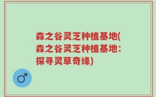 森之谷灵芝种植基地(森之谷灵芝种植基地：探寻灵草奇缘)