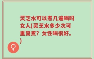 灵芝水可以煮几遍喝吗女人(灵芝水多少次可重复煮？女性喝很好。)