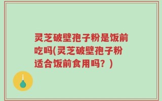 灵芝破壁孢子粉是饭前吃吗(灵芝破壁孢子粉适合饭前食用吗？)