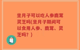 坐月子可以吃人参鹿茸灵芝吗(坐月子期间可以食用人参、鹿茸、灵芝吗？)