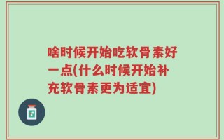 啥时候开始吃软骨素好一点(什么时候开始补充软骨素更为适宜)