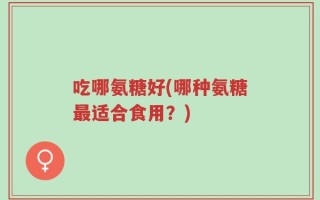 吃哪氨糖好(哪种氨糖最适合食用？)