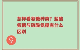 怎样看氨糖种类？盐酸氨糖与硫酸氨糖有什么区别