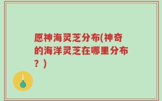 愿神海灵芝分布(神奇的海洋灵芝在哪里分布？)