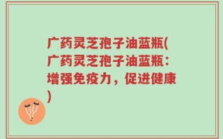 广药灵芝孢子油蓝瓶(广药灵芝孢子油蓝瓶：增强免疫力，促进健康)