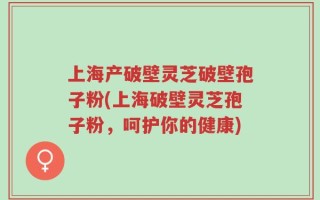 上海产破壁灵芝破壁孢子粉(上海破壁灵芝孢子粉，呵护你的健康)