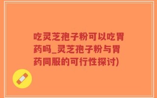吃灵芝孢子粉可以吃胃药吗_灵芝孢子粉与胃药同服的可行性探讨)