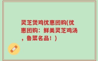 灵芝煲鸡优惠团购(优惠团购：鲜美灵芝鸡汤，鲁菜名品！)