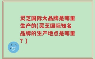 灵芝国际大品牌是哪里生产的(灵芝国际知名品牌的生产地点是哪里？)