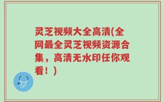灵芝视频大全高清(全网最全灵芝视频资源合集，高清无水印任你观看！)