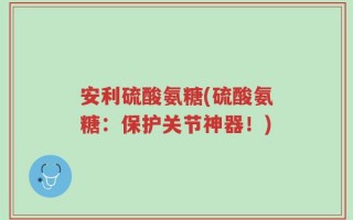 安利硫酸氨糖(硫酸氨糖：保护关节神器！)