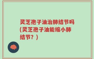 灵芝孢子油治肺结节吗(灵芝孢子油能缩小肺结节？)