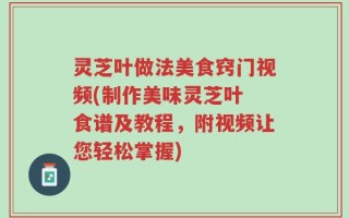 灵芝叶做法美食窍门视频(制作美味灵芝叶 食谱及教程，附视频让您轻松掌握)