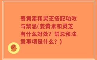 姜黄素和灵芝搭配功效与禁忌(姜黄素和灵芝有什么好处？禁忌和注意事项是什么？)