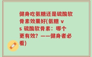 健身吃氨糖还是硫酸软骨素效果好(氨糖 vs 硫酸软骨素：哪个更有效？——健身者必看)
