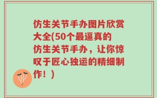 仿生关节手办图片欣赏大全(50个最逼真的仿生关节手办，让你惊叹于匠心独运的精细制作！)
