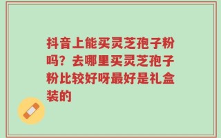 抖音上能买灵芝孢子粉吗？去哪里买灵芝孢子粉比较好呀最好是礼盒装的