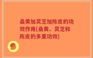 桑黄加灵芝加陈皮的功效作用(桑黄、灵芝和陈皮的多重功效)