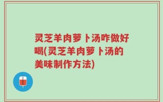 灵芝羊肉萝卜汤咋做好喝(灵芝羊肉萝卜汤的美味制作方法)