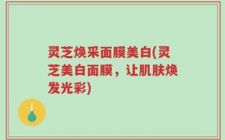 灵芝焕采面膜美白(灵芝美白面膜，让肌肤焕发光彩)