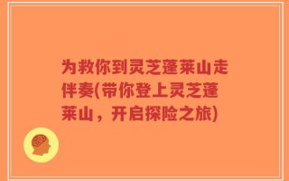 为救你到灵芝蓬莱山走伴奏(带你登上灵芝蓬莱山，开启探险之旅)