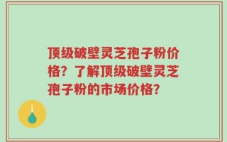 顶级破壁灵芝孢子粉价格？了解顶级破壁灵芝孢子粉的市场价格？