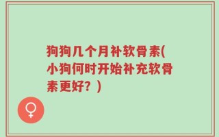 狗狗几个月补软骨素(小狗何时开始补充软骨素更好？)
