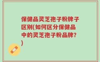 保健品灵芝孢子粉牌子区别(如何区分保健品中的灵芝孢子粉品牌？)
