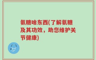 氨糖啥东西(了解氨糖及其功效，助您维护关节健康)