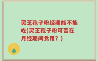 灵芝孢子粉经期能不能吃(灵芝孢子粉可否在月经期间食用？)