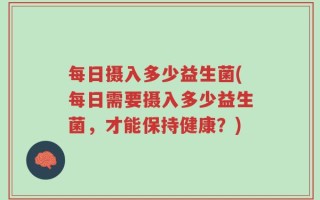 每日摄入多少益生菌(每日需要摄入多少益生菌，才能保持健康？)