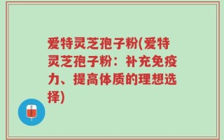 爱特灵芝孢子粉(爱特灵芝孢子粉：补充免疫力、提高体质的理想选择)