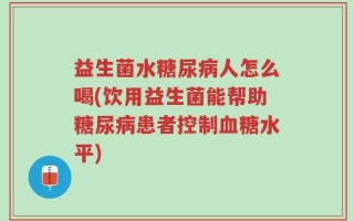 益生菌水糖尿病人怎么喝(饮用益生菌能帮助糖尿病患者控制血糖水平)