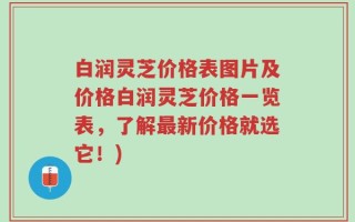 白润灵芝价格表图片及价格白润灵芝价格一览表，了解最新价格就选它！)