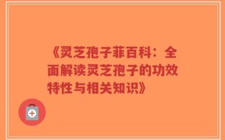 《灵芝孢子菲百科：全面解读灵芝孢子的功效特性与相关知识》