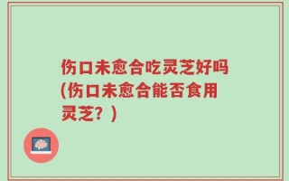 伤口未愈合吃灵芝好吗(伤口未愈合能否食用灵芝？)