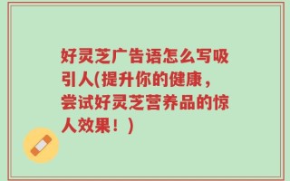 好灵芝广告语怎么写吸引人(提升你的健康，尝试好灵芝营养品的惊人效果！)
