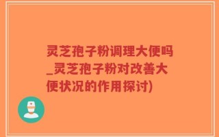 灵芝孢子粉调理大便吗_灵芝孢子粉对改善大便状况的作用探讨)