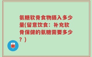 氨糖软骨食物摄入多少量(留意饮食：补充软骨保健的氨糖需要多少？)