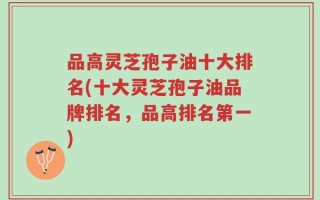 品高灵芝孢子油十大排名(十大灵芝孢子油品牌排名，品高排名第一)