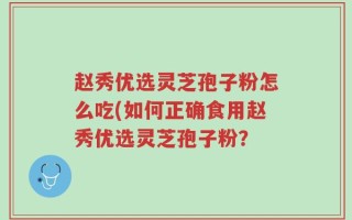 赵秀优选灵芝孢子粉怎么吃(如何正确食用赵秀优选灵芝孢子粉？