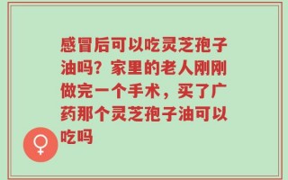 感冒后可以吃灵芝孢子油吗？家里的老人刚刚做完一个手术，买了广药那个灵芝孢子油可以吃吗