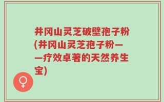 井冈山灵芝破壁孢子粉(井冈山灵芝孢子粉——疗效卓著的天然养生宝)