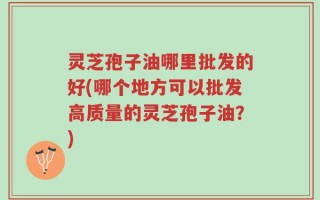 灵芝孢子油哪里批发的好(哪个地方可以批发高质量的灵芝孢子油？)