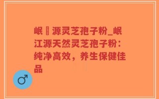 岷冮源灵芝孢子粉_岷江源天然灵芝孢子粉：纯净高效，养生保健佳品