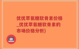 优优萃氨糖软骨素价格_优优萃氨糖软骨素的市场价格分析)