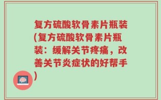 复方硫酸软骨素片瓶装(复方硫酸软骨素片瓶装：缓解关节疼痛，改善关节炎症状的好帮手)