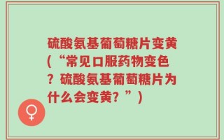 硫酸氨基葡萄糖片变黄(“常见口服药物变色？硫酸氨基葡萄糖片为什么会变黄？”)